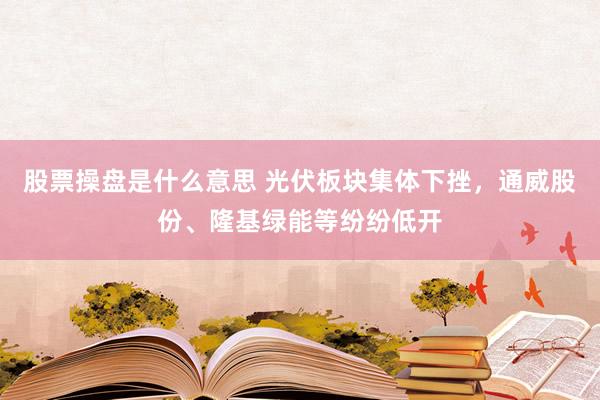 股票操盘是什么意思 光伏板块集体下挫，通威股份、隆基绿能等纷纷低开