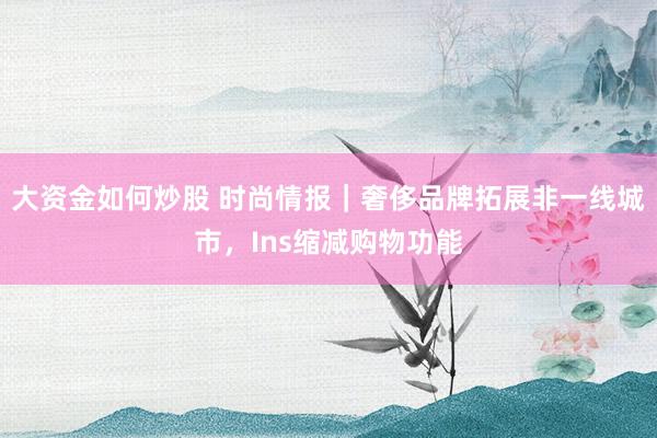 大资金如何炒股 时尚情报｜奢侈品牌拓展非一线城市，Ins缩减购物功能