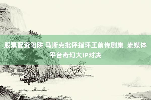 股票配资陷阱 马斯克批评指环王前传剧集  流媒体平台奇幻大IP对决