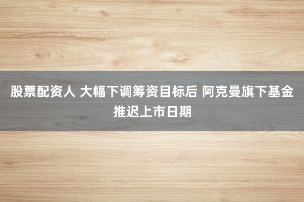 股票配资人 大幅下调筹资目标后 阿克曼旗下基金推迟上市日期