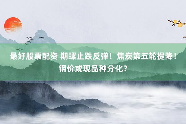 最好股票配资 期螺止跌反弹！焦炭第五轮提降！钢价或现品种分化？