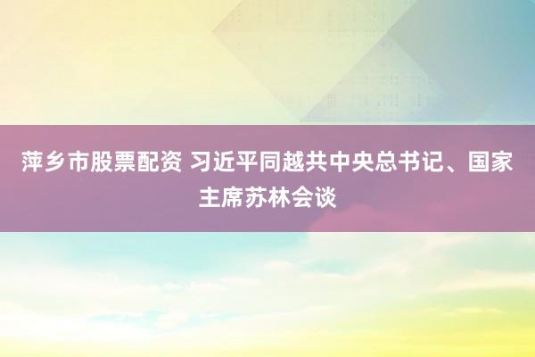 萍乡市股票配资 习近平同越共中央总书记、国家主席苏林会谈