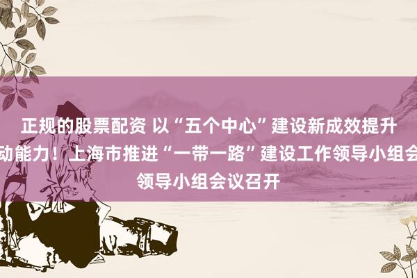 正规的股票配资 以“五个中心”建设新成效提升辐射带动能力！上海市推进“一带一路”建设工作领导小组会议召开