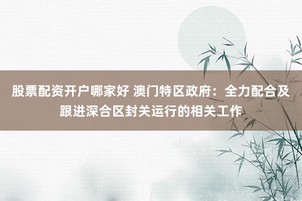 股票配资开户哪家好 澳门特区政府：全力配合及跟进深合区封关运行的相关工作