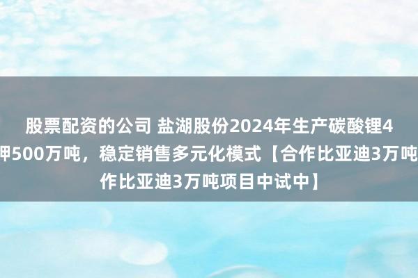 股票配资的公司 盐湖股份2024年生产碳酸锂4万吨，氯化钾500万吨，稳定销售多元化模式【合作比亚迪3万吨项目中试中】