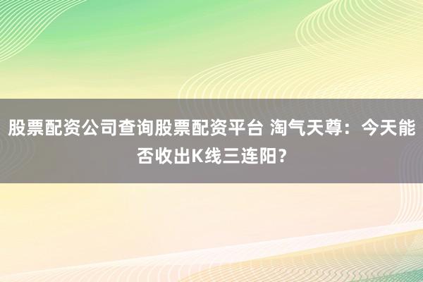 股票配资公司查询股票配资平台 淘气天尊：今天能否收出K线三连阳？
