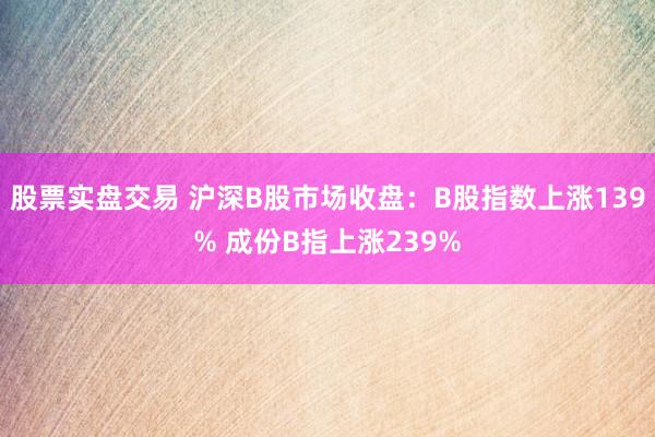 股票实盘交易 沪深B股市场收盘：B股指数上涨139% 成份B指上涨239%