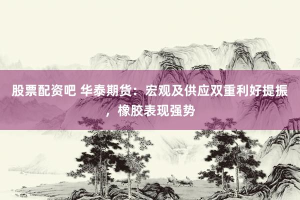 股票配资吧 华泰期货：宏观及供应双重利好提振，橡胶表现强势