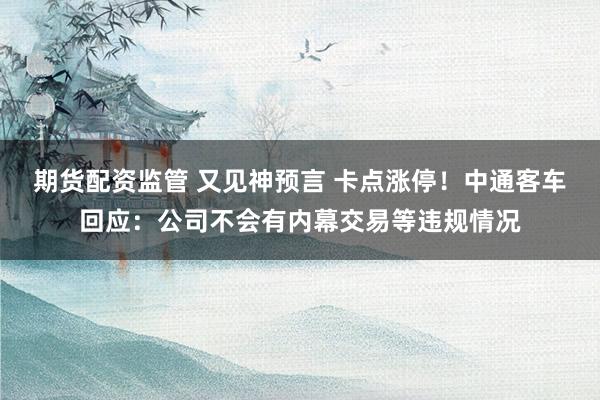 期货配资监管 又见神预言 卡点涨停！中通客车回应：公司不会有内幕交易等违规情况