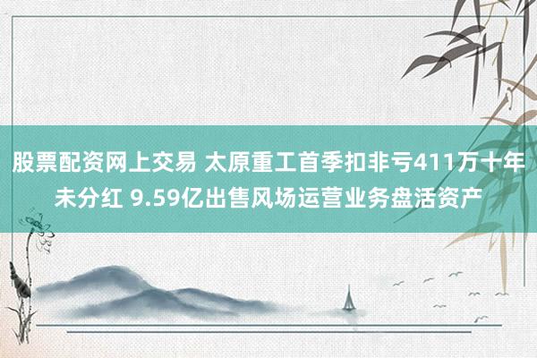 股票配资网上交易 太原重工首季扣非亏411万十年未分红 9.59亿出售风场运营业务盘活资产