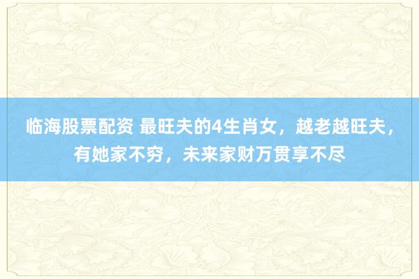 临海股票配资 最旺夫的4生肖女，越老越旺夫，有她家不穷，未来家财万贯享不尽