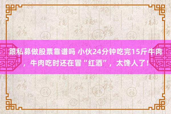跟私募做股票靠谱吗 小伙24分钟吃完15斤牛肉，牛肉吃时还在冒“红酒”，太馋人了！