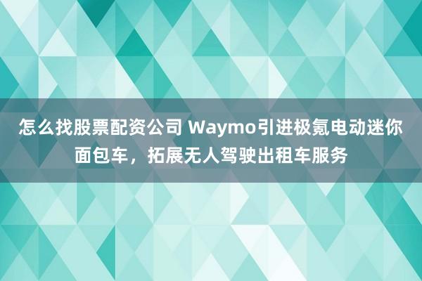 怎么找股票配资公司 Waymo引进极氪电动迷你面包车，拓展无人驾驶出租车服务