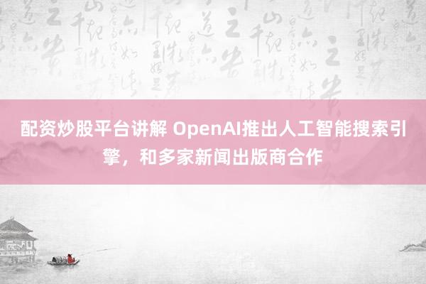 配资炒股平台讲解 OpenAI推出人工智能搜索引擎，和多家新闻出版商合作