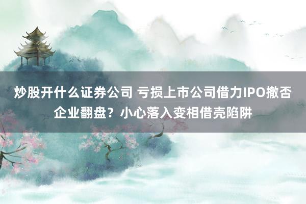 炒股开什么证券公司 亏损上市公司借力IPO撤否企业翻盘？小心落入变相借壳陷阱