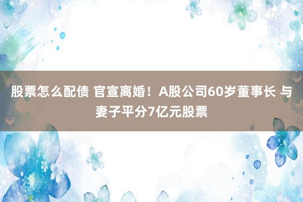股票怎么配债 官宣离婚！A股公司60岁董事长 与妻子平分7亿元股票