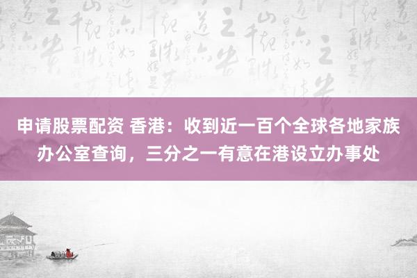 申请股票配资 香港：收到近一百个全球各地家族办公室查询，三分之一有意在港设立办事处