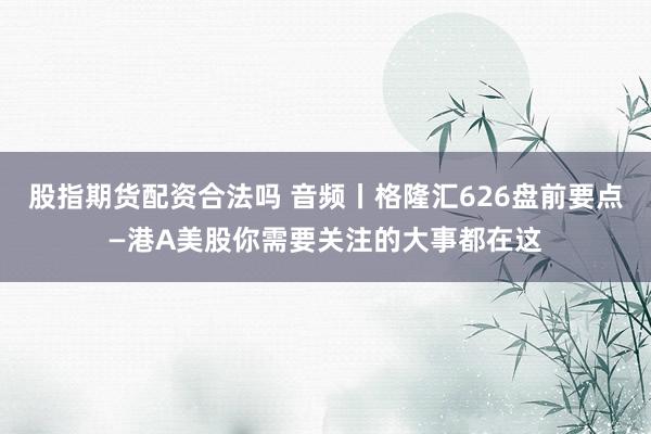 股指期货配资合法吗 音频丨格隆汇626盘前要点—港A美股你需要关注的大事都在这