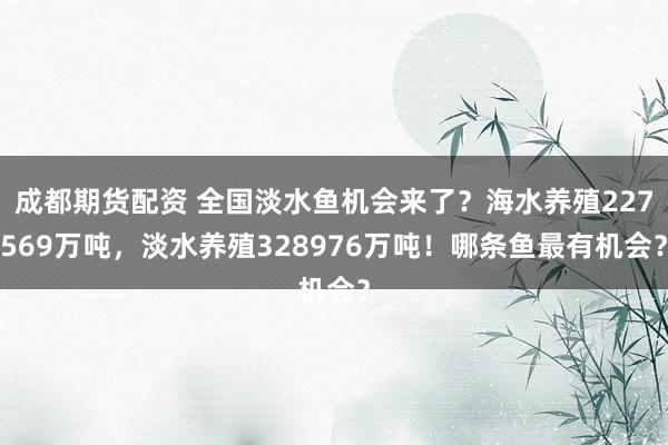 成都期货配资 全国淡水鱼机会来了？海水养殖227569万吨，淡水养殖328976万吨！哪条鱼最有机会？
