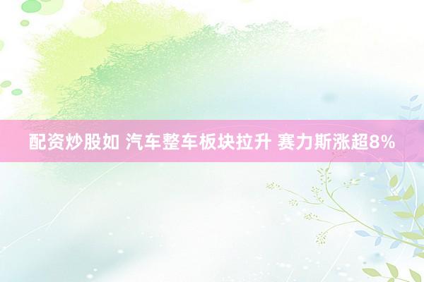 配资炒股如 汽车整车板块拉升 赛力斯涨超8%