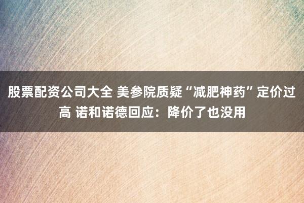 股票配资公司大全 美参院质疑“减肥神药”定价过高 诺和诺德回应：降价了也没用