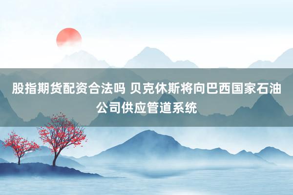 股指期货配资合法吗 贝克休斯将向巴西国家石油公司供应管道系统