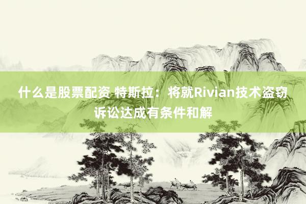 什么是股票配资 特斯拉：将就Rivian技术盗窃诉讼达成有条件和解