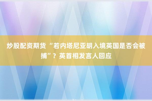 炒股配资期货 “若内塔尼亚胡入境英国是否会被捕”？英首相发言人回应