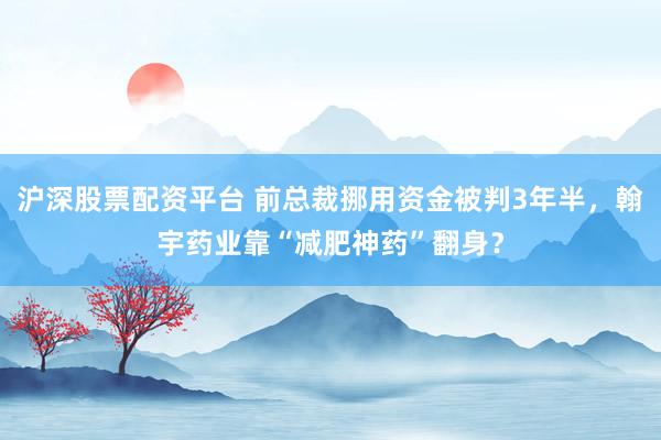 沪深股票配资平台 前总裁挪用资金被判3年半，翰宇药业靠“减肥神药”翻身？