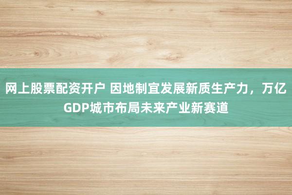 网上股票配资开户 因地制宜发展新质生产力，万亿GDP城市布局未来产业新赛道