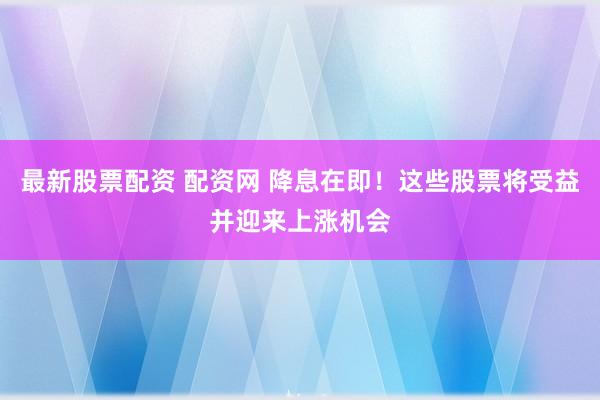 最新股票配资 配资网 降息在即！这些股票将受益并迎来上涨机会