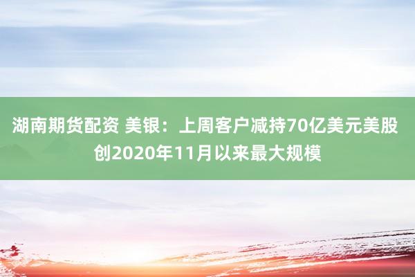 湖南期货配资 美银：上周客户减持70亿美元美股 创2020年11月以来最大规模