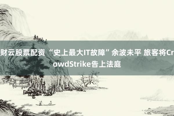 财云股票配资 “史上最大IT故障”余波未平 旅客将CrowdStrike告上法庭