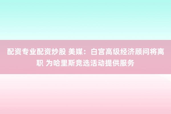 配资专业配资炒股 美媒：白宫高级经济顾问将离职 为哈里斯竞选活动提供服务