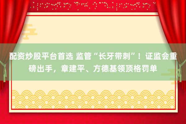 配资炒股平台首选 监管“长牙带刺”！证监会重磅出手，章建平、方德基领顶格罚单