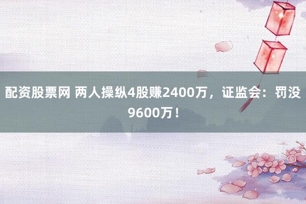 配资股票网 两人操纵4股赚2400万，证监会：罚没9600万！