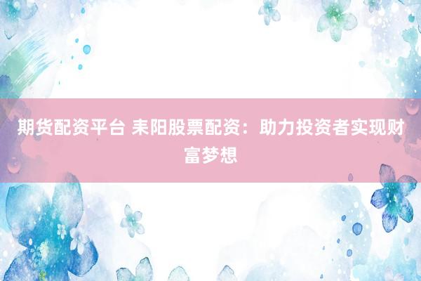 期货配资平台 耒阳股票配资：助力投资者实现财富梦想