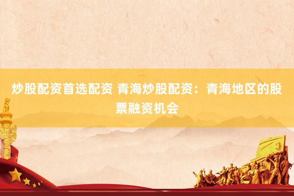 炒股配资首选配资 青海炒股配资：青海地区的股票融资机会