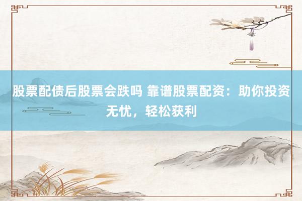 股票配债后股票会跌吗 靠谱股票配资：助你投资无忧，轻松获利