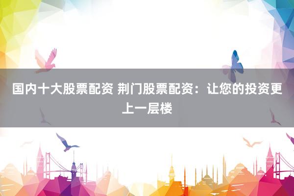 国内十大股票配资 荆门股票配资：让您的投资更上一层楼
