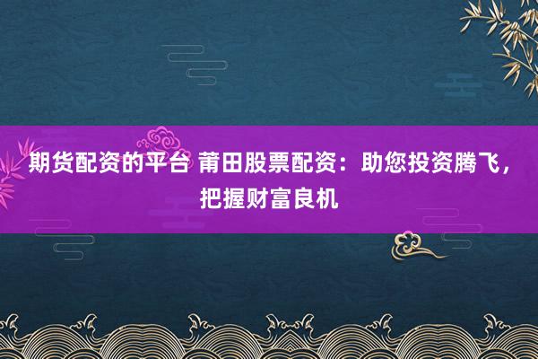 期货配资的平台 莆田股票配资：助您投资腾飞，把握财富良机
