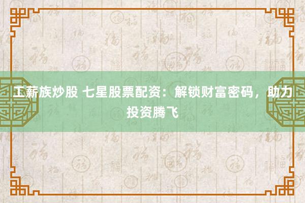 工薪族炒股 七星股票配资：解锁财富密码，助力投资腾飞