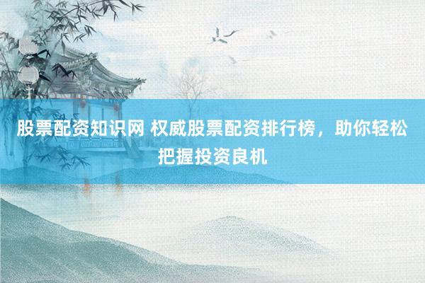 股票配资知识网 权威股票配资排行榜，助你轻松把握投资良机