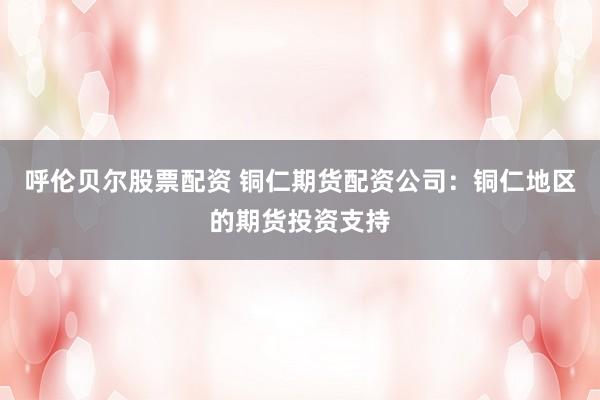 呼伦贝尔股票配资 铜仁期货配资公司：铜仁地区的期货投资支持