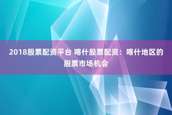 2018股票配资平台 喀什股票配资：喀什地区的股票市场机会