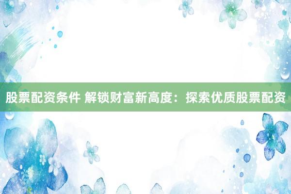 股票配资条件 解锁财富新高度：探索优质股票配资