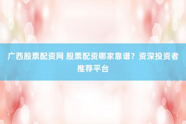 广西股票配资网 股票配资哪家靠谱？资深投资者推荐平台
