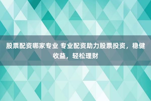 股票配资哪家专业 专业配资助力股票投资，稳健收益，轻松理财