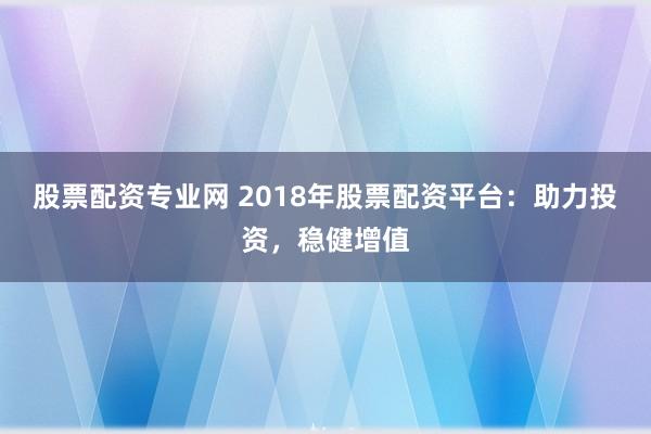 股票配资专业网 2018年股票配资平台：助力投资，稳健增值