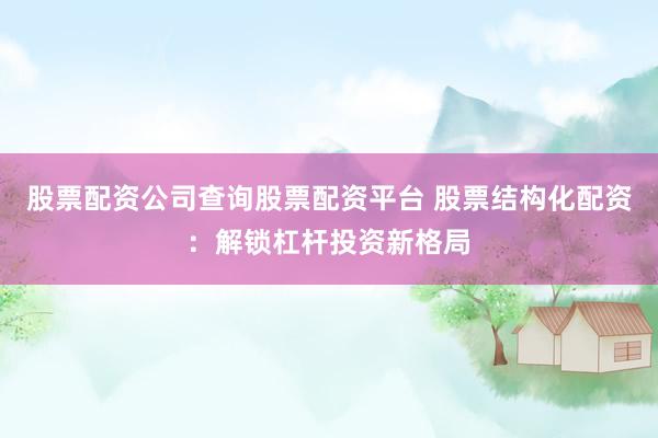 股票配资公司查询股票配资平台 股票结构化配资：解锁杠杆投资新格局